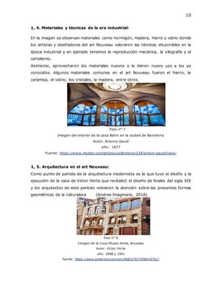 10
1, 4. Materiales y técnicas de la era industrial:
En la imagen se observan materiales como hormigón, madera, hierro y vidrio donde
los artistas y diseñadores del art Nouveau valoraron las técnicas disponibles en la
época industrial y en ejemplo tenemos la reproducción mecánica, la xilografía y el
cartelismo.
Asimismo, aprovecharon los materiales nuevos o le dieron nuevo uso a los ya
conocidos. Algunos materiales comunes en el art Nouveau fueron el hierro, la
cerámica, el vidrio, los cristales, la madera, entre otros.
Foto n° 7
Imagen del interior de la casa Batro en la ciudad de Barcelona
Autor: Antonio Gaudí
año: 1877
Fuente: https://www.modlar.com/photos/collections/234/antoni-gaudi/view/
1, 5. Arquitectura en el art Nouveau:
Como punto de partida de la arquitectura modernista es la que tuvo el diseño y la
ejecución de la casa de Víctor Horta que revitalizó el diseño de finales del siglo XIX
y los arquitectos de este período volvieron la atención sobre las presentes formas
geométricas de la naturaleza (Andrea Imaginario, 2018)
Foto n° 8
Imagen de la Casa-Museo Horta, Bruselas
Autor: Víctor Horta
año: 1898 y 1901
fuente: https://www.pinterest.com/pin/568227677958416761/
 
