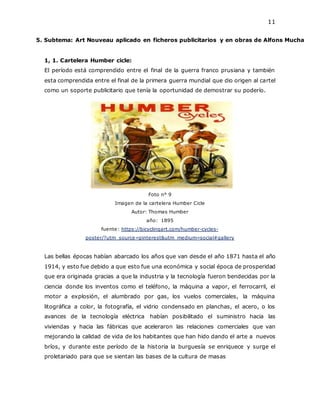 11
5. Subtema: Art Nouveau aplicado en ficheros publicitarios y en obras de Alfons Mucha
1, 1. Cartelera Humber cicle:
El período está comprendido entre el final de la guerra franco prusiana y también
esta comprendida entre el final de la primera guerra mundial que dio origen al cartel
como un soporte publicitario que tenía la oportunidad de demostrar su poderío.
Foto n° 9
Imagen de la cartelera Humber Cicle
Autor: Thomas Humber
año: 1895
fuente: https://bicyclingart.com/humber-cycles-
poster/?utm_source=pinterest&utm_medium=social#gallery
Las bellas épocas habían abarcado los años que van desde el año 1871 hasta el año
1914, y esto fue debido a que esto fue una económica y social época de prosperidad
que era originada gracias a que la industria y la tecnología fueron bendecidas por la
ciencia donde los inventos como el teléfono, la máquina a vapor, el ferrocarril, el
motor a explosión, el alumbrado por gas, los vuelos comerciales, la máquina
litográfica a color, la fotografía, el vidrio condensado en planchas, el acero, o los
avances de la tecnología eléctrica habían posibilitado el suministro hacia las
viviendas y hacia las fábricas que aceleraron las relaciones comerciales que van
mejorando la calidad de vida de los habitantes que han hido dando el arte a nuevos
bríos, y durante este período de la historia la burguesía se enriquece y surge el
proletariado para que se sientan las bases de la cultura de masas
 