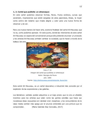 12
1, 2. Cartel que publicita un almanaque:
En este cartel podemos observar formas, flores, frutos exóticos, curvas que
ascienden, inspiraciones que están cargadas de aires japoneses, líneas, la mujer
como centro del reclamo que irradia alegría y color para una nueva forma de
observar y de ver.
Para una nueva manera de hacer arte, existe la finalidad del cartel Art Nouveau que
no es, como podemos apreciar. En este punto, donde las intenciones de este cartel
Art Nouveau se separa del convencional porque sólo pretende anunciar un producto
y los artistas Art Nouveau anhelan cambiar la sociedad, que lo hacen a través de la
belleza del arte.
Foto n° 10
Imagen del cartel que publicita un almanaque
Autor: Georges de Feure
año: 1894
fuente: http://lartnouveau.com/artistes/de_feure.htm
Este cartel Art Nouveau, es un cartel decorativo e industrial más conocido por el
esplendor de las exposiciones y las galerías.
Los llamativos carteles podían adquirirse a un bajo precio que no era un añadido
incentivo para los artistas que veían como las gentes sencillas que hacia sus
novedosas ideas expuestas con claridad eran receptivas y los consumidores de la
clase media sentían más apego por el anuncio entendido por una pintura que no
comprendían. (Maria Gabriela Diaz Gonzales, 2017)
 