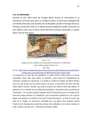 14
1,5. La Gismonda:
Durante el año 1864 cerca de navidad Alfons Mucha se encontraba en la
impresora Lemercier para que a un amigo le hiciera un favor que trabajaba allá
y el estaba checando unas pruebas de una litografía cuando el manager del local,
Monsieur de Brunoff entró en la tienda porque acabada de recibir la llamada de
una célebre actriz que se llama Sarah Bernhardt porque necesitaba un poster
para el día de año nuevo.
Foto n° 12
Imagen de una cartelera en la que podemos observar a la Gismonda
autor: Alfons Mucha 216x74.2 cm
año: 184
Fuente: https://www.mediastorehouse.com/granger-art-on-demand/art-nouveau/bernhardt-
mucha-poster-sarah-bernhardt-6238803.html?nochkip=1&pid=7061
La producción de este tipo de carteleras no había tenido mucho éxito y la actriz
necesitaba hacer algo para llamar la atención, pues todos los trabajadores de
Lemercier estaban de vacaciones y el dueño le ofreció el trabajo de Alfons Mucha
que era cuyo poster que le gustó mucho a la actriz y el primero de enero del año
1895 habían muchos carteles que fueron puestos por todo el Paris para llamar la
atención con su diseño que era altamente estilizado y decorativo pero el cartel tiene
3 leyendas, y en la parte superior aparece escrito Gismonda que es el nombre de la
obra pero luego aparece un semicírculo que se encuentra tapado por una hoja de
palma que aparece el nombre de la actriz Sarah Bernhardt y al final la mujer que
está en la imagen se encuentra sostenida por una figura rara aparece escrita
Theatre de la Renaissance donde los colores más utilizados son el color dorado, el
color rosado y el color azul. (Florentina Murteza, 2008)
 