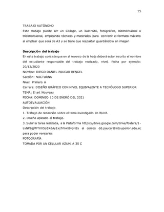 15
TRABAJO AUTÓNOMO
Este trabajo puede ser un Collage, un Ilustrado, fotográfico, bidimensional o
tridimensional, empleando técnicas y materiales para convenir el formato máximo
al emplear que será de A3 y se tiene que respaldar guardándolo en imagen
Descripción del trabajo
En este trabajo consiste que en al reverso de la hoja deberá estar inscrito el nombre
del estudiante responsable del trabajo realizado, nivel, fecha por ejemplo:
20/12/2020
Nombre: DIEGO DANIEL PAUCAR RENGEL
Sección: NOCTURNA
Nivel: Primero A
Carrera: DISEÑO GRÁFICO CON NIVEL EQUIVALENTE A TECNÓLOGO SUPERIOR
TEMA: El art Nouveau
FECHA: DOMINGO 10 DE ENERO DEL 2021
AUTOEVALUACIÓN
Descripción del trabajo
1. Trabajo de redacción sobre el tema investigado en Word.
2. Diseño aplicado al trabajo.
3. Subir la tarea realizada, a la Plataforma https://drive.google.com/drive/folders/1-
LvNP2qjWTVX5o5XdAy1xzfrVwI8vpH2y al correo dd.paucar@intsuperior.edu.ec
para poder revisarlos
FOTOGRAFÍA
TOMADA POR UN CELULAR AZUMI A 35 C
 
