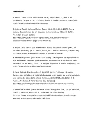 16
Referencias:
1. Fabián Coelho. (2019 de diciembre de 10). Significados, ¿Que es el art
Nouveau? y Características. (F. Coelho, Editor, F. Coelho, Productor, & Ana) doi:
https://www.significados.com/art-nouveau/
2: Antonio Gaudí, Alphonse Mucha, Gustav Klimt. (8 de 11 de 2015). Arte y
cultura, Características del art Nouveau. (J. Barrenechea, Editor, K. Cañón,
Productor, & Karen Cañón)
doi: https://arteyculturaweb.wordpress.com/2015/11/08/contexto-y-
caracteristicas/comment-page-1/#comment-80
3. Miguel Calvo Santos. (21 de ENERO de 2015). Nouveau Realismo (HA!), Art
Nouveau (Realismo). (M. C. Santos, Editor, M. C. Santos, Productor, & Yves Klein)
doi: https://historia-arte.com/movimientos/nouveau-realisme
4. Andrea Imaginario. (1 de AGOSTO de 2018). Cultura genial, La importancia de
este movimiento reside en que fue el último en abocarse a la observación de la
naturaleza. (L. m. Kafka, Editor, J. L. Borges, Productor, & Andrea Imaginario) doi:
https://www.culturagenial.com/es/art-nouveau/
5. María Gabriela Díaz Gonzales. (3 de JUNIO de 2017). El copo y la rueca,
Durante este período de la historia la burguesía se enriquece, surge el proletariado
y se sientan las bases de la cultura de masas. (CARBONCILLOS, Editor, J. d.
Fuente., Productor, & María Gabriela Díaz Gonzales)
doi: https://www.elcopoylarueca.com/cartel-publicitario-cartel-art-nouveau/
6. Florentina Murteza. (14 de MAYO de 2008). Monografias.com, 3,5. (J. Barnicoat,
Editor, J. Barnicoat, Productor, & Los carteles de Alfons Mucha)
doi:https://www.monografias.com/trabajos93/historia-del-cartel-grafico-siglo-
xix/historia-del-cartel-grafico-siglo-xix2.shtml
 