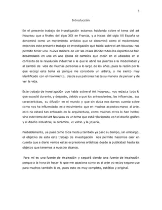 3
Introducción
En el presente trabajo de investigación estamos hablando sobre el tema del art
Nouveau que a finales del siglo XIX en Francia, y a inicios del siglo XX España se
denominó como un movimiento artístico que se denominó como el modernismo
entonces este presente trabajo de investigación que habla sobre el art Nouveau nos
permite tener una nueva manera de ver las cosas donde todos los aspectos se han
desarrollado en una en una época de cambios que están en el ubicados en el
contexto de la revolución industrial a la que le abrió las puertas a la modernidad y
al cambió de vida de muchas personas a lo largo de los años, pues la razón por la
que escogí este tema es porque me considero un artista, y me siento muy
identificado con el movimiento, desde sus patrones hasta su manera de pensar y de
ver la vida.
Este trabajo de investigación que habla sobre el Art Nouveau, nos redacta todo lo
que sucedió durante, y después, debido a que los antecedentes, las influencias, sus
características, su difusión en el mundo y que sin duda nos damos cuenta sobre
como nos ha influenciado este movimiento que en muchos aspectos marco al arte,
esto no estará tan enfocado en la arquitectura, como muchos otros lo han hecho,
sino este tema del art Nouveau es un tema que está relacionado con el diseño gráfico
y el diseño industrial, la cerámica, el vidrio y la joyería.
Probablemente, ya pasó como toda moda y también ya paso su tiempo, sin embargo,
el objetivo de esta este trabajo de investigación nos permite hacernos caer en
cuenta que a diario vemos estas expresiones artísticas desde la publicidad hasta los
objetos que tenemos a nuestro alcance.
Para mí es una fuente de inspiración y seguirá siendo una fuente de inspiración
porque a la hora de hacer lo que me apasiona como es el arte yo estoy seguro que
para muchos también lo es, pues esto es muy completo, estético y original.
 