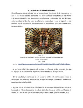 5
2. Características del Art Nouveau
El Art Nouveau se caracteriza por la presencia de elementos de la naturaleza, ya
que se sus líneas rebeldes son como una analogía hacia la libertad que esta frente
a la industrialización que se encuentra enfatizada y al hablar del art Nouveau,
estamos observando algo que es altamente decorativo y que a llegando a ser
definido por las posteriores corrientes como un movimiento que tiene una excesiva
ornamentación.
Foto n° 2
Imagen de la lámpara circular del techo del palacio de Bellas Artes
Autor: Géza Maróti
año: 1934
fuente: https://i.pinimg.com/originals/02/c6/f8/02c6f88e99eca054e08dd7e57b3e050b.jpg
- La corriente del art Nouveau no solo explora su influencia en las pinturas, sino que
su impacto es especialmente importante en el ámbito de la arquitectura.
- En la arquitectura comienza a ser usado el estilo del art Nouveau donde es
reconocido por el mundo debido a que el arquitecto belga Víctor Horta terminara la
casa Tassel en el año 1893.
- Algunas obras arquitectónicas de influencia art Nouveau se pueden encontrar en
la ciudad de México tales como el palacio de Bellas Artes, el edificio del Palacio de
Hierro, la Casa Prunes y el Museo de Geología de la UNAM. (Fabian Coelho, 10)
 