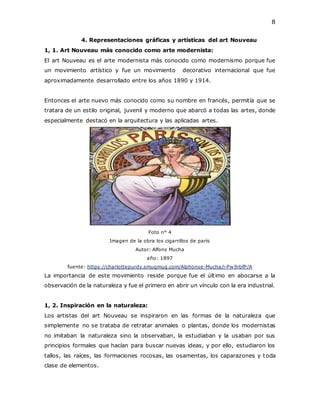 8
4. Representaciones gráficas y artísticas del art Nouveau
1, 1. Art Nouveau más conocido como arte modernista:
El art Nouveau es el arte modernista más conocido como modernismo porque fue
un movimiento artístico y fue un movimiento decorativo internacional que fue
aproximadamente desarrollado entre los años 1890 y 1914.
Entonces el arte nuevo más conocido como su nombre en francés, permitía que se
tratara de un estilo original, juvenil y moderno que abarcó a todas las artes, donde
especialmente destacó en la arquitectura y las aplicadas artes.
Foto n° 4
Imagen de la obra los cigarrillos de parís
Autor: Alfons Mucha
año: 1897
fuente: https://charlottepurdy.smugmug.com/Alphonse-Mucha/i-Pw9rbfP/A
La importancia de este movimiento reside porque fue el último en abocarse a la
observación de la naturaleza y fue el primero en abrir un vínculo con la era industrial.
1, 2. Inspiración en la naturaleza:
Los artistas del art Nouveau se inspiraron en las formas de la naturaleza que
simplemente no se trataba de retratar animales o plantas, donde los modernistas
no imitaban la naturaleza sino la observaban, la estudiaban y la usaban por sus
principios formales que hacían para buscar nuevas ideas, y por ello, estudiaron los
tallos, las raíces, las formaciones rocosas, las osamentas, los caparazones y toda
clase de elementos.
 