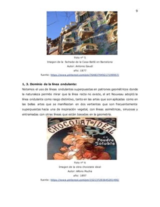 9
Foto n° 5
Imagen de la fachada de la Casa Batló en Barcelona
Autor: Antonio Gaudí
año: 1877
fuente: https://www.pinterest.com/pin/764837949217199957/
1, 3. Dominio de la línea ondulante:
Notamos el uso de líneas ondulantes superpuestas en patrones geométricos donde
la naturaleza permite mirar que la línea recta no existe, el art Nouveau adoptó la
línea ondulante como rasgo distintivo, tanto en las artes que son aplicadas como en
las bellas artes que se manifiestan en dos vertientes que son frecuentemente
superpuestas hacia una de inspiración vegetal, con líneas asimétricas, sinuosas y
entramadas con otras líneas que están basadas en la geometría.
Foto n° 6
Imagen de la obra chocolate ideal
Autor: Alfons Mucha
año: 1897
fuente: https://www.pinterest.com/pin/152137293645291490/
 