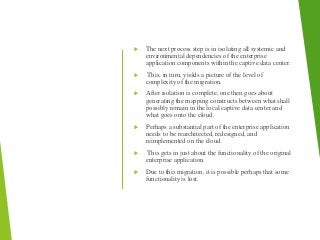  The next process step is in isolating all systemic and
environmental dependencies of the enterprise
application components within the captive data center.
 This, in turn, yields a picture of the level of
complexity of the migration.
 After isolation is complete, one then goes about
generating the mapping constructs between what shall
possibly remain in the local captive data center and
what goes onto the cloud.
 Perhaps a substantial part of the enterprise application
needs to be rearchitected, redesigned, and
reimplemented on the cloud.
 This gets in just about the functionality of the original
enterprise application.
 Due to this migration, it is possible perhaps that some
functionality is lost.
 