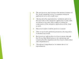  The next process step leverages the intrinsic features of
the cloud computing service to augment enterprise
application in its own small ways.
 Having done the augmentation, validation and test of
the new form of the enterprise application is done with
an extensive test suite that comprises testing the
components of the enterprise application on the cloud
as well.
 These test results could be positive or mixed.
 After several such optimizing iterations, the migration
is deemed successful.
 Best practices indicate that it is best to iterate through
this Seven-Step Model process for optimizing and
ensuring that the migration into the cloud is both robust
and comprehensive.
 Though not comprehensive in enumeration, it is
representative
 
