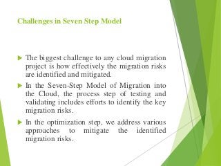 Challenges in Seven Step Model
 The biggest challenge to any cloud migration
project is how effectively the migration risks
are identified and mitigated.
 In the Seven-Step Model of Migration into
the Cloud, the process step of testing and
validating includes efforts to identify the key
migration risks.
 In the optimization step, we address various
approaches to mitigate the identified
migration risks.
 