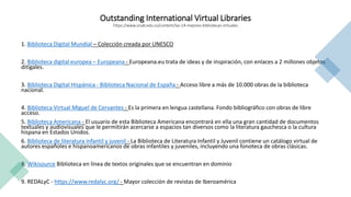 Outstanding International Virtual Libraries
https://www.unab.edu.co/content/las-14-mejores-bibliotecas-virtuales
1. Biblioteca Digital Mundial – Colección creada por UNESCO
2. Biblioteca digital europea – Europeana - Europeana.eu trata de ideas y de inspiración, con enlaces a 2 millones objetos
ditigales.
3. Biblioteca Digital Hispánica - Biblioteca Nacional de España - Acceso libre a más de 10.000 obras de la biblioteca
nacional.
4. Biblioteca Virtual Miguel de Cervantes - Es la primera en lengua castellana. Fondo bibliográfico con obras de libre
acceso.
5. Biblioteca Americana - El usuario de esta Biblioteca Americana encontrará en ella una gran cantidad de documentos
textuales y audiovisuales que le permitirán acercarse a espacios tan diversos como la literatura gauchesca o la cultura
hispana en Estados Unidos.
6. Biblioteca de literatura infantil y juvenil - La Biblioteca de Literatura Infantil y Juvenil contiene un catálogo virtual de
autores españoles e hispanoamericanos de obras infantiles y juveniles, incluyendo una fonoteca de obras clásicas.
8. Wikisource Biblioteca en línea de textos originales que se encuentran en dominio
9. REDALyC - https://www.redalyc.org/ - Mayor colección de revistas de Iberoamérica
 