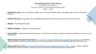 Outstanding Brazilian Virtual Libraries
By Elizete Vieira Vitorino
Doctoral Student, Eliane Rodrigues Mota Orelo
GPCIn – UFSC
• COVID19 Observatory - No es una biblioteca digital, mas una iniciativa do Núcleo GPCIn: https://gpcin.ufsc.br/ para los tiempos de
pandemia.
• COVID19 Observatory - https://gpcin.ufsc.br/2020/04/07/especial-fontes-de-informacao-sobre-corona-virus-covid-19/.
• BNDigital - http://bndigital.bn.gov.br
• MISSÃO: A BNDigital - da Biblioteca Nacional do Brasil
• Domínio Público - http://www.dominiopublico.gov.br - O "Portal Domínio Público", lançado em novembro de 2004 (com um acervo inicial
de 500 obras).
• Biblioteca Digital do Supremo Tribunal Federal - http://www.stf.jus.br/portal/biblioteca/pesquisarBibliotecaDigital.asp - Esta biblioteca
digital disponibiliza conteúdos selecionados dentre as obras que compõem o acervo físico da Biblioteca Ministro Victor Nunes Leal.
•
• Biblioteca Digital da Unicamp- http://www.bibliotecadigital.unicamp.br/bibdig/apresentacao.php?lg= - Acesso a todos os conteúdos
produzidos por pessoas vinculadas à Unicamp, as teses e dissertações estão disponíveis apenas no Repositório.
•
 