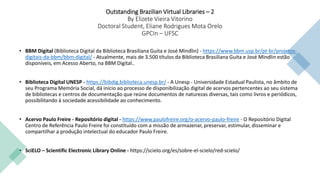 Outstanding Brazilian Virtual Libraries – 2
By Elizete Vieira Vitorino
Doctoral Student, Eliane Rodrigues Mota Orelo
GPCIn – UFSC
• BBM Digital (Biblioteca Digital da Biblioteca Brasiliana Guita e José Mindlin) - https://www.bbm.usp.br/pt-br/projetos-
digitais-da-bbm/bbm-digital/ - Atualmente, mais de 3.500 títulos da Biblioteca Brasiliana Guita e José Mindlin estão
disponíveis, em Acesso Aberto, na BBM Digital..
• Biblioteca Digital UNESP - https://bibdig.biblioteca.unesp.br/ - A Unesp - Universidade Estadual Paulista, no âmbito de
seu Programa Memória Social, dá início ao processo de disponibilização digital de acervos pertencentes ao seu sistema
de bibliotecas e centros de documentação que reúne documentos de naturezas diversas, tais como livros e periódicos,
possibilitando à sociedade acessibilidade ao conhecimento.
• Acervo Paulo Freire - Repositório digital - https://www.paulofreire.org/o-acervo-paulo-freire - O Repositório Digital
Centro de Referência Paulo Freire foi constituído com a missão de armazenar, preservar, estimular, disseminar e
compartilhar a produção intelectual do educador Paulo Freire.
• SciELO – Scientific Electronic Library Online - https://scielo.org/es/sobre-el-scielo/red-scielo/
 