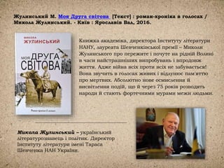 Жулинський М. Моя Друга світова [Текст] : роман-хроніка в голосах /
Микола Жулинський. - Київ : Ярославів Вал, 2016.
Книжка академіка, директора Інституту літератури
НАНУ, лауреата Шевченківської премії – Миколи
Жулинського про пережите і почуте на рідній Волині
в часи найстрашніших випробувань і впродовж
життя. Адже війна всіх проти всіх не забувається!
Вона звучить в голосах живих і відлунює пам'яттю
про мертвих. Абсолютно нове осмислення й
висвітлення подій, що й через 75 років розводять
народи й стають фортечними мурами межи людьми.
Микола Жулинський – український
літературознавець і політик. Директор
Інституту літератури імені Тараса
Шевченка НАН України.
 