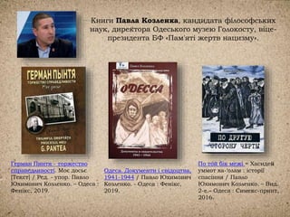 Книги Павла Козленка, кандидата філософських
наук, директора Одеського музею Голокосту, віце-
президента БФ «Пам'яті жертв нацизму».
Одеса. Документи і свідоцтва,
1941-1944 / Павло Юхимович
Козленко. - Одеса : Фенікс,
2019.
Герман Пинтя - торжество
справедливості. Моє досьє
[Текст] / Ред. - упор. Павло
Юхимович Козленко. – Одеса :
Фенікс, 2019.
По той бік межі = Хасидей
уммот ха-‘олам : історії
спасіння / Павло
Юхимович Козленко. – Вид.
2-е.– Одеса : Симекс-принт,
2016.
 
