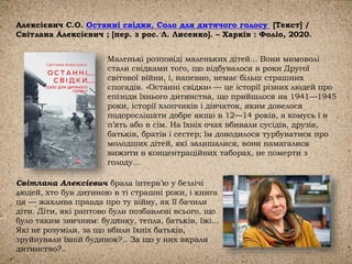 Алексієвич С.О. Останні свідки. Соло для дитячого голосу [Текст] /
Світлана Алексієвич ; [пер. з рос. Л. Лисенко]. – Харків : Фоліо, 2020.
Маленькі розповіді маленьких дітей... Вони мимоволі
стали свідками того, що відбувалося в роки Другої
світової війни, і, напевно, немає більш страшних
спогадів. «Останні свідки» — це історії різних людей про
епізоди їхнього дитинства, що прийшлося на 1941—1945
роки, історії хлопчиків і дівчаток, яким довелося
подорослішати добре якщо в 12—14 років, а комусь і в
п’ять або в сім. На їхніх очах вбивали сусідів, друзів,
батьків, братів і сестер; їм доводилося турбуватися про
молодших дітей, які залишалися, вони намагалися
вижити в концентраційних таборах, не померти з
голоду...
Світлана Алексієвич брала інтерв’ю у безлічі
людей, хто був дитиною в ті страшні роки, і книга
ця — жахлива правда про ту війну, як її бачили
діти. Діти, які раптово були позбавлені всього, що
було таким звичним: будинку, тепла, батьків, їжі...
Які не розуміли, за що вбили їхніх батьків,
зруйнували їхній будинок?.. За що у них вкрали
дитинство?..
 