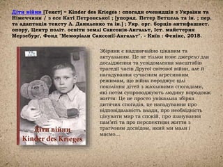 Діти війни [Текст] = Kinder des Krieges : спогади очевидців з України та
Німеччини / з есе Каті Петровської ; [упоряд. Петер Ветцель та ін. ; пер.
та адаптація тексту Л. Даниленко та ін.] ; Укр. орг. борців антифашист.
опору, Центр політ. освіти землі Саксонія-Ангальт, Іст. майстерня
Мерзебурґ, Фонд "Меморіали Саксонії-Ангальт". - Київ : Фенікс, 2018.
Збірник є надзвичайно цікавим та
актуальним. Це не тільки нове джерело для
дослідження та усвідомлення масштабів
трагедії часів Другої світової війни, але й
нагадування сучасним агресивним
режимам, що війна породжує цілі
покоління дітей з жахливими спогадами,
які потім супроводжують людину впродовж
життя. Це не просто унікальна збірка
дитячих спогадів, це нагадування про
відповідальність влади, про необхідність
цінувати мир та спокій, про шанування
пам’яті та про перспективи життя з
трагічним досвідом, який ми мали і
маємо…
 