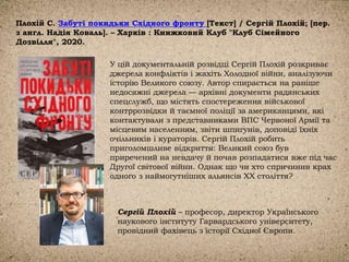 Плохій С. Забуті покидьки Східного фронту [Текст] / Сергій Плохій; [пер.
з англ. Надія Коваль]. – Харків : Книжковий Клуб "Клуб Сімейного
Дозвілля", 2020.
У цій документальній розвідці Сергій Плохій розкриває
джерела конфліктів і жахіть Холодної війни, аналізуючи
історію Великого союзу. Автор спирається на раніше
недосяжні джерела — архівні документи радянських
спецслужб, що містять спостереження військової
контррозвідки й таємної поліції за американцями, які
контактували з представниками ВПС Червоної Армії та
місцевим населенням, звіти шпигунів, доповіді їхніх
очільників і кураторів. Сергій Плохій робить
приголомшливе відкриття: Великий союз був
приречений на невдачу й почав розпадатися вже під час
Другої світової війни. Однак що чи хто спричинив крах
одного з наймогутніших альянсів ХХ століття?
Сергій Плохій – професор, директор Українського
наукового інституту Гарвардського університету,
провідний фахівець з історії Східної Європи.
 