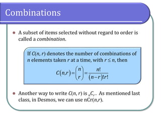 Combinations
 A subset of items selected without regard to order is
called a combination.
 Another way to write Cn, r is nCr . As mentioned last
class, in Desmos, we can use nCrn,r.
If Cn, r denotes the number of combinations of
n elements taken r at a time, with r  n, then
 
 
 
 
  
 
!
,
! !
n n
C n r
r n r r
 