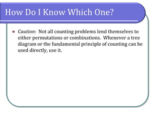 How Do I Know Which One?
 Caution: Not all counting problems lend themselves to
either permutations or combinations. Whenever a tree
diagram or the fundamental principle of counting can be
used directly, use it.
 