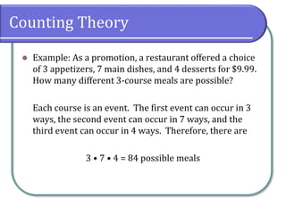 Counting Theory
 Example: As a promotion, a restaurant offered a choice
of 3 appetizers, 7 main dishes, and 4 desserts for $9.99.
How many different 3-course meals are possible?
Each course is an event. The first event can occur in 3
ways, the second event can occur in 7 ways, and the
third event can occur in 4 ways. Therefore, there are
3 • 7 • 4 = 84 possible meals
 