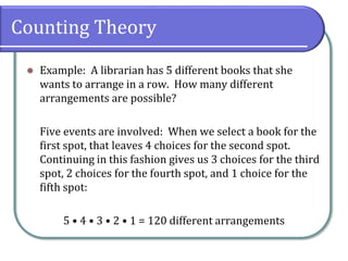 Counting Theory
 Example: A librarian has 5 different books that she
wants to arrange in a row. How many different
arrangements are possible?
Five events are involved: When we select a book for the
first spot, that leaves 4 choices for the second spot.
Continuing in this fashion gives us 3 choices for the third
spot, 2 choices for the fourth spot, and 1 choice for the
fifth spot:
5 • 4 • 3 • 2 • 1 = 120 different arrangements
 