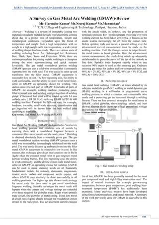 IJSRD - International Journal for Scientific Research & Development| Vol. 7, Issue 01, 2019 | ISSN (online): 2321-0613
All rights reserved by www.ijsrd.com 595
A Survey on Gas Metal Arc Welding (GMAW)-Review
Mr. Harender Kumar1 Mr.Neeraj Kumar2 Mr.Manmohan3
1,2,3
R.N. College of Engineering & Technology, Panipat, Haryana, India
Abstract— Welding is a system of immutable joining two
materials (regularly metals) through restricted blend coming
about due to a proper mix of temperature, weight and
metallurgical conditions. Dependent upon the blend of
temperature and weight from a high temperature with no
weight to a high weight with low temperature, a wide extent
of welding shapes has been made. There are various sorts of
welding including Metal Arc, Submerged Arc, Resistance
Butt, Flash, Spot, Seam and Projection. While there are
various procedures for joining metals, welding is a champion
among the most accommodating and quick systems
1available. The gas metal roundabout portion welding
(GMAW) process uses a solid wire terminal that is constantly
supported into the weld pool. The wire anode is eaten up and
transforms into the filler metal. GMAW equipment is
reasonably low in cost. The low beginning cost, the ability to
weld continually, and the ability to store weld metal faster,
settle on GMAW an appealing choice for welding. This
section uncovers each part of GMAW. It includes all parts of
GMAW, for example, welding machine, protecting gases,
filler/terminal wire and welding joint get together of welding
plates. V furrowed butt joint will be loaded up with 1.6 mm
cathode wire ( ER 90 BL-3) utilizing ESAB AUTO K 400
welding machine. Example for different tests, for example,
hardness, tractable, small scale structure, consideration and
gas ingestion will be drawn from the butt welded joint
according to particular.
Key words: Gas Metal Arc Welding (GMAW)
I. INTRODUCTION
Gas Metal Arc Welding (GMAW) is described as "an electric
bend welding process that produces mix of metals by
warming them with a roundabout fragment between a
consistent filler metal anode and the work piece." Shielding
is obtained absolutely from a remotely given gas. The gas
metal roundabout section welding (GMAW) process uses a
solid wire terminal that is unendingly reinforced into the weld
pool. The wire anode is eaten up and transforms into the filler
metal. GMAW equipment is respectably low in cost. In like
manner, this technique gives high proclamation rate in lbs/hr
(kg/hr) than the ensured metal twist or gas tungsten round
portion welding frames. The low beginning cost, the ability
to weld continually, and the ability to store weld metal faster,
settle on GMAW an appealing choice for welding. GMAW
can be used to make stunning welds on all financially
fundamental metals, for instance, aluminum, magnesium,
treated steels, carbon and compound steels, copper, and
others. GMAW may similarly be done successfully in all
welding positions. For higher age rate shower trade strategy
for metal trade has been used in gas metal roundabout
fragment welding. Sprinkle technique for metal trade will
happen when the current and voltage settings are extended
over those required for globular trade. Right when sprinkle
trade occurs, fine globules of metal casing. These dots travel
at a high rate of speed clearly through the roundabout section
stream to the weld pool. The advancement current changes
with the anode width, its sythesis, and the proportion of
terminal extension. For 1.6 mm separate crosswise over wire
welding current has been taken 250-350A. It lessens as the
anode widens increasingly far off from the contact tube.
Before sprinkle trade can occur, a present setting over the
advancement current measurement must be made on the
welding machine. Until the change current is outperformed,
the metal trades as broad globules. Over the advancement
current measurement, the crush drive winds up adequately
unfathomable to press the metal off the tip of the cathode as
fine dots. Sprinkle trade happens exactly when in any
occasion 90% argon is used as the ensuring gas. Ordinary
ensuring gas mixes for carbon and low-compound steels are:
98% Ar + 2% O2, 95% Ar + 5% O2, 95% Ar + 5% CO2, and
90% Ar + 10% CO2.
II. PRINCIPLE OF GMAW
Gas metal bend welding (GMAW), at times alluded by its
subtypes metal idle gas (MIG) welding or metal dynamic gas
(MAG) welding, is a self-loader or programmed curve
welding process in which a constant and consumable wire
anode and a protecting gas are sustained through a welding
firearm. There are four essential strategies for metal move in
GMAW, called globular, shortcircuiting, splash, and beat
shower. Shower mode shows up at high present and voltage
and utilized for high profitability.
Fig. 1: Gas metal arc welding setup
III. LITERATURE SURVEY
As of late, GMAW has been generally created for the most
part compound steel and high killjoy obstruction steel. The
impact of warmth treatment for example pre-warming
temperature, between pass temperature, post welding heat-
treatment temperature (PWHT) has additionally been
examined. Many analytical models have been developed
using finite element analysis, and neural network. A summary
of the work previously done on GMAW is accessible in this
section.
 