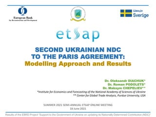 SECOND UKRAINIAN NDC
TO THE PARIS AGREEMENT:
Modelling Approach and Results
Results of the EBRD Project “Support to the Government of Ukraine on updating its Nationally Determined Contribution (NDC)”
Dr. Oleksandr DIACHUK*
Dr. Roman PODOLETS*
Dr. Maksym CHEPELIEV**
*Institute for Economics and Forecasting of the National Academy of Sciences of Ukraine
** Center for Global Trade Analysis, Purdue University, USA
SUMMER 2021 SEMI-ANNUAL ETSAP ONLINE MEETING
18 June 2021
 