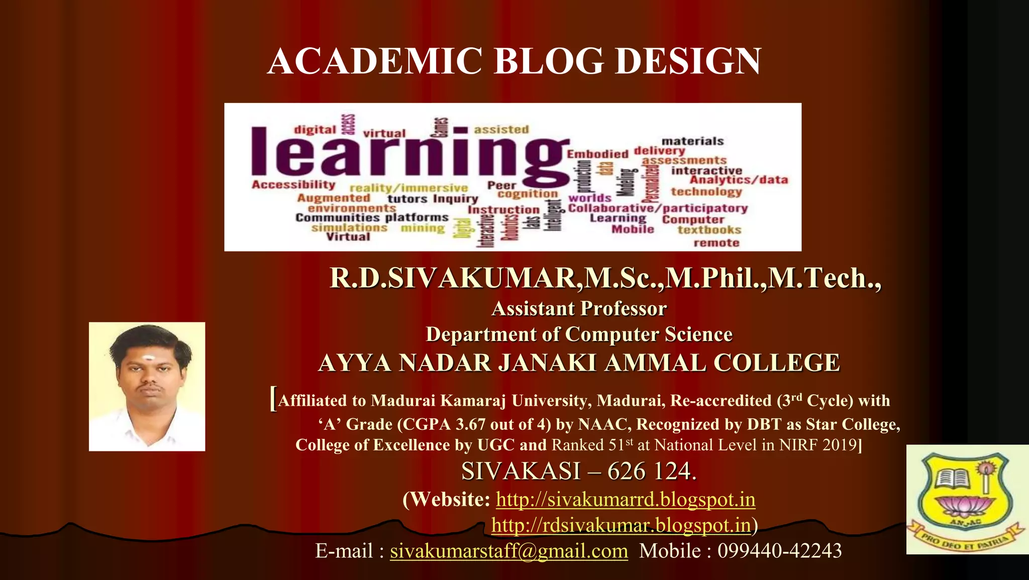 1
R.D.SIVAKUMAR,M.Sc.,M.Phil.,M.Tech.,
Assistant Professor
Department of Computer Science
AYYA NADAR JANAKI AMMAL COLLEGE
[Affiliated to Madurai Kamaraj University, Madurai, Re-accredited (3rd Cycle) with
‘A’ Grade (CGPA 3.67 out of 4) by NAAC, Recognized by DBT as Star College,
College of Excellence by UGC and Ranked 51st at National Level in NIRF 2019]
SIVAKASI – 626 124.
(Website: http://sivakumarrd.blogspot.in
http://rdsivakumar.blogspot.in)
E-mail : sivakumarstaff@gmail.com Mobile : 099440-42243
ACADEMIC BLOG DESIGN
 
