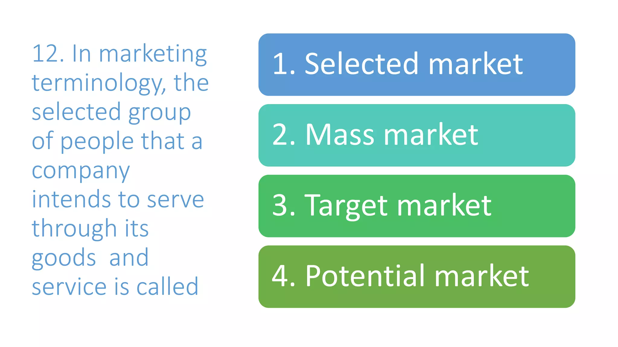 12. In marketing
terminology, the
selected group
of people that a
company
intends to serve
through its
goods and
service is called
1. Selected market
2. Mass market
3. Target market
4. Potential market
 