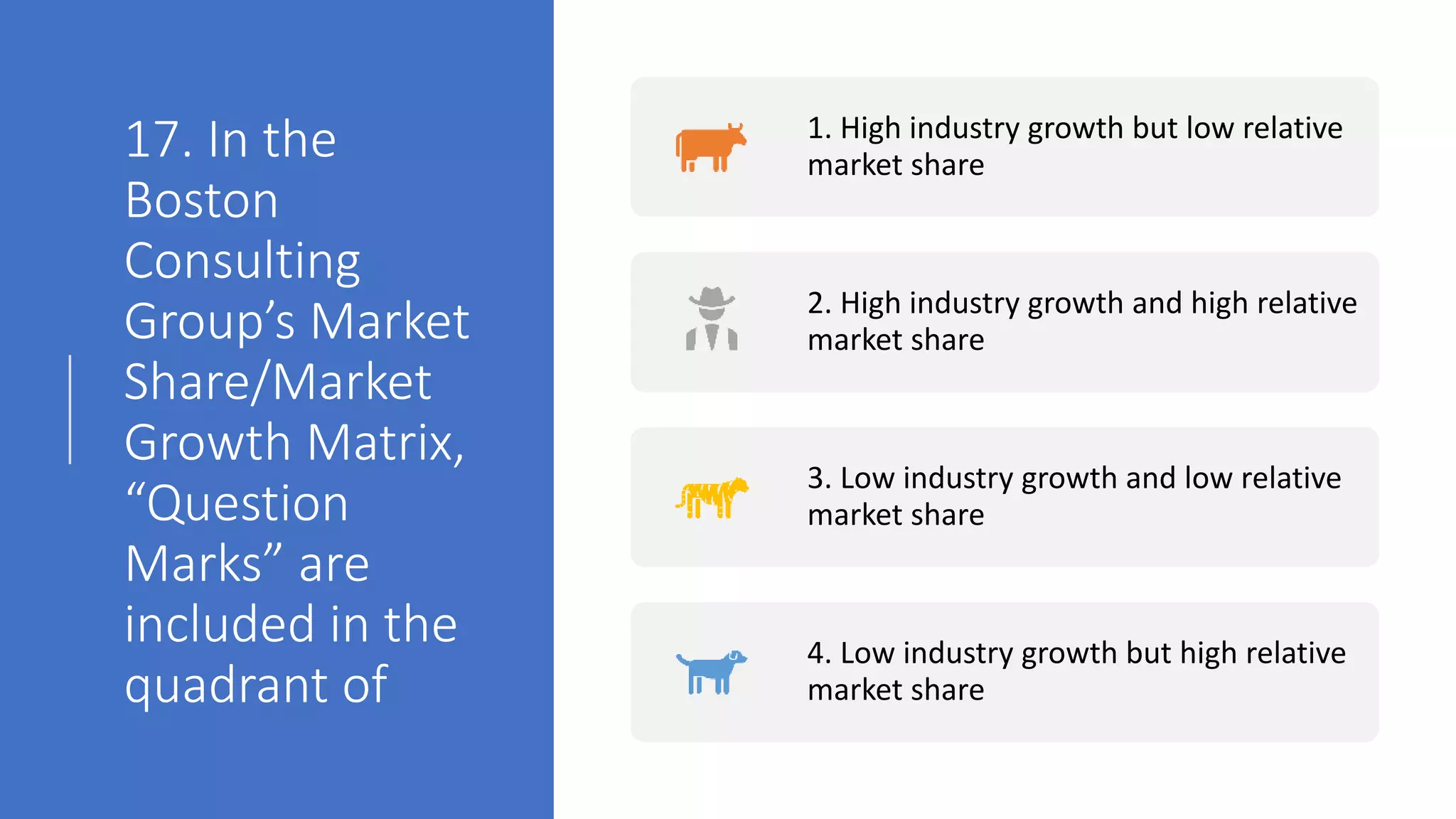 17. In the
Boston
Consulting
Group’s Market
Share/Market
Growth Matrix,
“Question
Marks” are
included in the
quadrant of
1. High industry growth but low relative
market share
2. High industry growth and high relative
market share
3. Low industry growth and low relative
market share
4. Low industry growth but high relative
market share
 