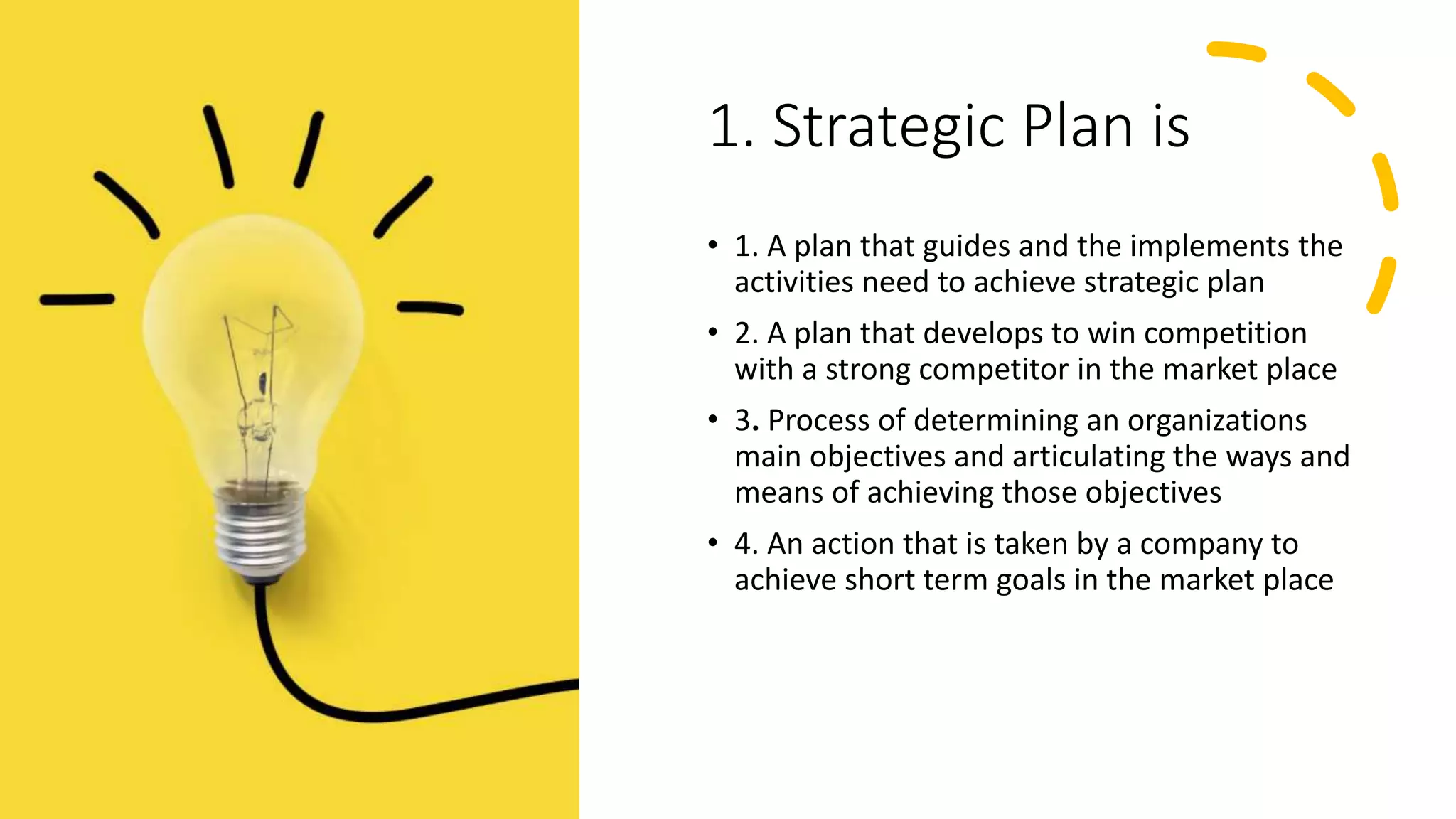 1. Strategic Plan is
• 1. A plan that guides and the implements the
activities need to achieve strategic plan
• 2. A plan that develops to win competition
with a strong competitor in the market place
• 3. Process of determining an organizations
main objectives and articulating the ways and
means of achieving those objectives
• 4. An action that is taken by a company to
achieve short term goals in the market place
 