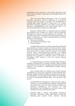 5
reformation of the curriculum to the current demands of the
society while the region is adjusting to the emerging needs of the
new normal.
With the ever-changing demands of the 4th Industrial
Revolution classrooms and the differences in educational
structures from one region to another, the development of
CLMD4A BOW takes the lead in making the K to 12 Basic
Education Curriculum suitable to the needs of teachers and
learners in CALABARZON as this would guide them in re-
structuring their lessons, delivery and assessment.
Basically, CLMD4A BOW is a teaching resource material
and reference that contains LCs, MELCs and time allotment
arranged into columns for easy reference and notation. This
would guide teachers in designing and planning their lessons. Its
design is influenced by various teaching-learning principles
focusing on the following:
a. the nature of learners,
b. KSAVs learners should learn, and
c. brevity of KSAVs.
CLMD4A BOW focuses on recalling, remediating, reflecting
and relearning principles attuned to diverse learners (Zape,
2020). The context of this CLMD4A BOW is not only to decongest
the curriculum but to refocus curricular direction in the region
towards quality teaching-learning processes and desired
learning outcomes. This also embodies the complete cycle of
learning from acquisition to reflection which is important in
developing holistic learners in the 21st century learning
environment.
In understanding the contexts of CLMD4A BOW, identifying
enabling competencies is necessary (Pawilen, 2020). Enabling
competencies are important to bridge and guide teachers and
learners in the process of understanding complex learning
competencies.
Each CLMD4A BOW has different parts and/or features
considering the nature and uniqueness of each learning area.
Basically, designs of PIVOT 4A BOW are grouped into four (4)---
(a) Kindergarten, (b) languages (English, Filipino and MTB-MLE),
(c) other non-language learning areas, and (d) Senior High
School.
- CLMD4A BOW for Kindergarten consists of quarter, MELCs,
domains of child development, learning competencies
and assignment which may either be first to appear or a
follow-up competency. The domains of child
development are considered as the basic features and
framework of early childhood education.
- CLMD4A BOWs in Mother Tongue-Based Multilingual
Education (MTB-MLE), English and Filipino contain the
following parts: quarter, MELCs, domains, learning
 