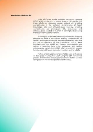 7
ENABLING COMPETENCIES
While MELCs are readily available, the region mapped
MELCs which are terminal in nature. As such, it is essential that
these MELCs be introduced and/or bridged with enabling
competencies in the proficient demonstration of target
knowledge, skills and attitude/values. Basically, enabling
competencies are pre-requisite skills, knowledge and
attitude/values needed by learners in learning/understanding
the target learning competencies.
In this regard, CLMD4A BOW employs review and mapping
principles to arrive at the specific learning competencies for
delivery with respect to the time allotment per learning area and
modality appropriate at this time. These MELCs and LCs were
identified using the SMART test. Enabling competencies are
written in objective form under knowledge, skills and/or
attitude/value targets. In CLMD4A BOW, some MELCs already
function as enabling competencies in achieving other MELCs.
Further, enabling competencies shall be used by teachers
as their guide in writing their LeaPs using the IDEA instructional
process. The identified enabling competencies shall be used as
springboard to meet the expectation of the MELC.
 