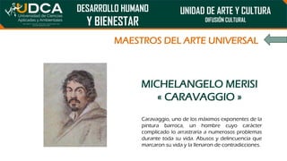 DESARROLLO HUMANO
Y BIENESTAR
UNIDAD DE ARTE Y CULTURA
DIFUSIÓN CULTURAL
MAESTROS DEL ARTE UNIVERSAL
MICHELANGELO MERISI
« CARAVAGGIO »
Caravaggio, uno de los máximos exponentes de la
pintura barroca, un hombre cuyo carácter
complicado lo arrastraría a numerosos problemas
durante toda su vida. Abusos y delincuencia que
marcaron su vida y la llenaron de contradicciones.
 