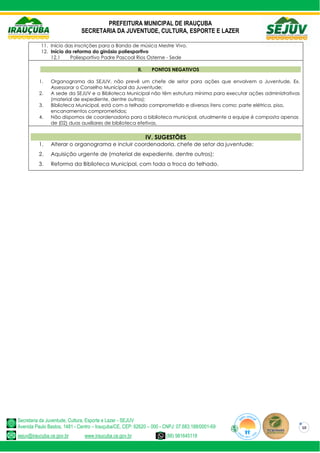PREFEITURA MUNICIPAL DE IRAUÇUBA
SECRETARIA DA JUVENTUDE, CULTURA, ESPORTE E LAZER
Secretaria da Juventude, Cultura, Esporte e Lazer - SEJUV
Avenida Paulo Bastos, 1481 - Centro – Irauçuba/CE, CEP: 62620 – 000 - CNPJ: 07.683.188/0001-69
sejuv@iraucuba.ce.gov.br www.iraucuba.ce.gov.br (88) 981645118
10
11. Início das inscrições para a Banda de música Mestre Vivo.
12. Início da reforma do ginásio poliesportivo
12.1 Poliesportivo Padre Pascoal Rios Osterne - Sede
II. PONTOS NEGATIVOS
1. Organograma da SEJUV, não prevê um chefe de setor para ações que envolvem a Juventude, Ex.
Assessorar o Conselho Municipal da Juventude;
2. A sede da SEJUV e a Biblioteca Municipal não têm estrutura mínima para executar ações administrativas
(material de expediente, dentre outros);
3. Biblioteca Municipal, está com o telhado comprometido e diversos itens como: parte elétrica, piso,
encanamentos comprometidos;
4. Não dispomos de coordenadoria para a biblioteca municipal, atualmente a equipe é composta apenas
de (02) duas auxiliares de biblioteca efetivas.
IV. SUGESTÕES
1. Alterar o organograma e incluir coordenadoria, chefe de setor da juventude;
2. Aquisição urgente de (material de expediente, dentre outros);
3. Reforma da Biblioteca Municipal, com toda a troca do telhado.
 
