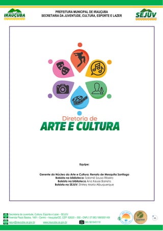 PREFEITURA MUNICIPAL DE IRAUÇUBA
SECRETARIA DA JUVENTUDE, CULTURA, ESPORTE E LAZER
Secretaria da Juventude, Cultura, Esporte e Lazer - SEJUV
Avenida Paulo Bastos, 1481 - Centro – Irauçuba/CE, CEP: 62620 – 000 - CNPJ: 07.683.188/0001-69
sejuv@iraucuba.ce.gov.br www.iraucuba.ce.gov.br (88) 981645118
11
Equipe:
Gerente do Núcleo da Arte e Cultura: Renato de Mesquita Santiago
Bolsista na biblioteca: Salomé Sousa Ribeiro
Bolsista na biblioteca Ana Keyse Barreto
Bolsista na SEJUV: Shirley Maria Albuquerque
 