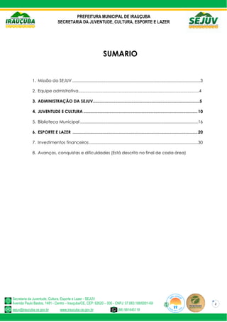 PREFEITURA MUNICIPAL DE IRAUÇUBA
SECRETARIA DA JUVENTUDE, CULTURA, ESPORTE E LAZER
Secretaria da Juventude, Cultura, Esporte e Lazer - SEJUV
Avenida Paulo Bastos, 1481 - Centro – Irauçuba/CE, CEP: 62620 – 000 - CNPJ: 07.683.188/0001-69
sejuv@iraucuba.ce.gov.br www.iraucuba.ce.gov.br (88) 981645118
2
SUMARIO
1. Missão da SEJUV................................................................................................................3
2. Equipe admistrativa........................................................................................................4
3. ADMINISTRAÇÃO DA SEJUV...........................................................................................5
4. JUVENTUDE E CULTURA................................................................................................10
5. Biblioteca Municipal .......................................................................................................16
6. ESPORTE E LAZER .........................................................................................................20
7. Investimentos financeiros ...............................................................................................30
8. Avanços, conquistas e dificuldades (Está descrito no final de cada área)
 
