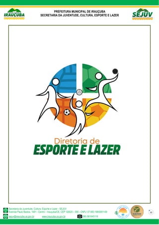 PREFEITURA MUNICIPAL DE IRAUÇUBA
SECRETARIA DA JUVENTUDE, CULTURA, ESPORTE E LAZER
Secretaria da Juventude, Cultura, Esporte e Lazer - SEJUV
Avenida Paulo Bastos, 1481 - Centro – Irauçuba/CE, CEP: 62620 – 000 - CNPJ: 07.683.188/0001-69
sejuv@iraucuba.ce.gov.br www.iraucuba.ce.gov.br (88) 981645118
22
 