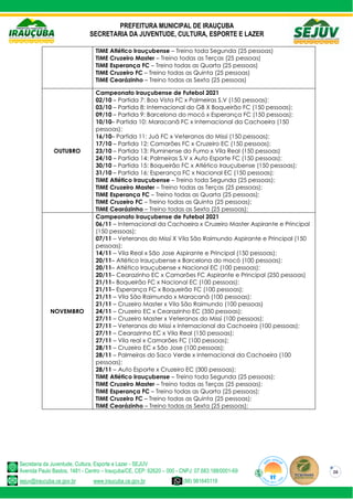 PREFEITURA MUNICIPAL DE IRAUÇUBA
SECRETARIA DA JUVENTUDE, CULTURA, ESPORTE E LAZER
Secretaria da Juventude, Cultura, Esporte e Lazer - SEJUV
Avenida Paulo Bastos, 1481 - Centro – Irauçuba/CE, CEP: 62620 – 000 - CNPJ: 07.683.188/0001-69
sejuv@iraucuba.ce.gov.br www.iraucuba.ce.gov.br (88) 981645118
28
TIME Atlético Irauçubense – Treino toda Segunda (25 pessoas)
TIME Cruzeiro Master – Treino todas as Terças (25 pessoas)
TIME Esperança FC – Treino todas as Quarta (25 pessoas)
TIME Cruzeiro FC – Treino todas as Quinta (25 pessoas)
TIME Cearázinho – Treino todas as Sexta (25 pessoas)
OUTUBRO
Campeonato Irauçubense de Futebol 2021
02/10 – Partida 7: Boa Vista FC x Palmeiras S.V (150 pessoas);
03/10 – Partida 8: Internacional do GB X Boqueirão FC (150 pessoas);
09/10 – Partida 9: Barcelona do mocó x Esperança FC (150 pessoas);
10/10– Partida 10: Maracanã FC x Internacional da Cachoeira (150
pessoas);
16/10– Partida 11: Juá FC x Veteranos do Missí (150 pessoas);
17/10 – Partida 12: Camarões FC x Cruzeiro EC (150 pessoas);
23/10 – Partida 13: Fluminense do Fumo x Vila Real (150 pessoas)
24/10 – Partida 14: Palmeiras S.V x Auto Esporte FC (150 pessoas);
30/10 – Partida 15: Boqueirão FC x Atlético Irauçubense (150 pessoas);
31/10 – Partida 16: Esperança FC x Nacional EC (150 pessoas);
TIME Atlético Irauçubense – Treino toda Segunda (25 pessoas);
TIME Cruzeiro Master – Treino todas as Terças (25 pessoas);
TIME Esperança FC – Treino todas as Quarta (25 pessoas);
TIME Cruzeiro FC – Treino todas as Quinta (25 pessoas);
TIME Cearázinho – Treino todas as Sexta (25 pessoas);
NOVEMBRO
Campeonato Irauçubense de Futebol 2021
06/11 – Internacional da Cachoeira x Cruzeiro Master Aspirante e Principal
(150 pessoas);
07/11 – Veteranos do Missí X Vila São Raimundo Aspirante e Principal (150
pessoas);
14/11 – Vila Real x São Jose Aspirante e Principal (150 pessoas);
20/11– Atlético Irauçubense x Barcelona do mocó (100 pessoas);
20/11– Atlético Irauçubense x Nacional EC (100 pessoas);
20/11– Cearazinho EC x Camarões FC Aspirante e Principal (250 pessoas)
21/11– Boqueirão FC x Nacional EC (100 pessoas);
21/11– Esperança FC x Boqueirão FC (100 pessoas);
21/11 – Vila São Raimundo x Maracanã (100 pessoas);
21/11 – Cruzeiro Master x Vila São Raimundo (100 pessoas)
24/11 – Cruzeiro EC x Cearazinho EC (350 pessoas);
27/11 – Cruzeiro Master x Veteranos do Missí (100 pessoas);
27/11 – Veteranos do Missí x Internacional da Cachoeira (100 pessoas);
27/11 – Cearazinho EC x Vila Real (150 pessoas);
27/11 – Vila real x Camarões FC (100 pessoas);
28/11 – Cruzeiro EC x São Jose (100 pessoas);
28/11 – Palmeiras do Saco Verde x Internacional da Cachoeira (100
pessoas);
28/11 – Auto Esporte x Cruzeiro EC (300 pessoas);
TIME Atlético Irauçubense – Treino toda Segunda (25 pessoas);
TIME Cruzeiro Master – Treino todas as Terças (25 pessoas);
TIME Esperança FC – Treino todas as Quarta (25 pessoas);
TIME Cruzeiro FC – Treino todas as Quinta (25 pessoas);
TIME Cearázinho – Treino todas as Sexta (25 pessoas);
 