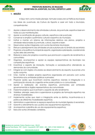 PREFEITURA MUNICIPAL DE IRAUÇUBA
SECRETARIA DA JUVENTUDE, CULTURA, ESPORTE E LAZER
Secretaria da Juventude, Cultura, Esporte e Lazer - SEJUV
Avenida Paulo Bastos, 1481 - Centro – Irauçuba/CE, CEP: 62620 – 000 - CNPJ: 07.683.188/0001-69
sejuv@iraucuba.ce.gov.br www.iraucuba.ce.gov.br (88) 981645118
3
1. MISSÃO
A Sejuv tem como missão planejar, formular e executar as Políticas Municipais
nas áreas da Juventude, da Cultura do Esporte e Lazer em todo o Município,
competindo-lhe:
1.1 Apoiar o desenvolvimento das atividades culturais, da juventude, esporte e lazer em
todas as suas manifestações;
1.2 Apoiar a constituição de grupos culturais, esportivos e de juventude;
1.3 Conservar e ampliar o patrimônio cultural e esportivo do município;
1.4 Instituir e manter um sistema de informações relativos aos planos, projetos e
atividade relacionadas à juventude, cultura, esporte e lazer;
1.5 Desenvolver ações integradas com outras Secretarias Municipais;
1.6 Efetuar o planejamento das atividades anuais e plurianuais no âmbito da secretaria;
1.7 Propiciar uma política municipal de esporte, organizada e planejada, coordenando
ações dela decorrentes;
1.8 Elaborar e executar projetos e eventos que promovam o esporte de rendimento e
comunitário;
1.9 Organizar, acompanhar e apoiar as equipes representativas do Município nas
competições esportivas;
1.10 Incentivar o esporte de iniciação, formação e socioeducativo atendendo as
demandas da comunidade;
1.11 Integrar-se com órgãos vinculados ao desenvolvimento do esporte, buscando uma
ação conjunta;
1.12 Criar, manter e realizar projetos esportivos organizados em parceria com outras
Secretarias e/ou entidades públicas e privadas;
1.13 Propiciar ações que incentivem eventos esportivos visando à integração e a
participação através da cogestão entre poder público e a comunidade;
1.14 Apoiar a realização de eventos esportivos, promovidos por entidades
governamentais e órgãos representativos da comunidade;
1.15 Implantar projetos que incentivem o esporte de alto rendimento;
1.16 Viabilizar, planejar, executar e supervisionar os projetos de formação esportiva nas
diversas modalidades;
1.17 Implementar ações que visem a integração entre os distritos, incentivando-os à
prática de diferentes modalidades esportivas;
1.18 Administrar e supervisionar os espaços esportivos do município ligados à secretaria;
1.19 Garantir o atendimento aos usuários dos equipamentos esportivos;
1.20 Acompanhar a planilha de uso dos equipamentos esportivos;
1.21 Executar outras atividades correlatas.
 