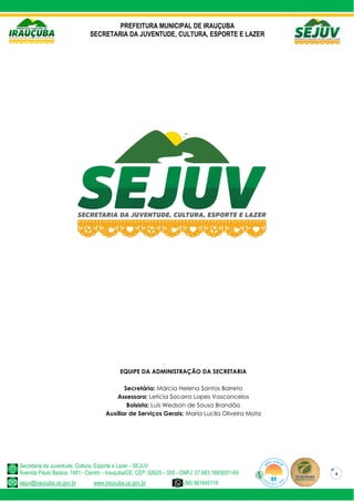 PREFEITURA MUNICIPAL DE IRAUÇUBA
SECRETARIA DA JUVENTUDE, CULTURA, ESPORTE E LAZER
Secretaria da Juventude, Cultura, Esporte e Lazer - SEJUV
Avenida Paulo Bastos, 1481 - Centro – Irauçuba/CE, CEP: 62620 – 000 - CNPJ: 07.683.188/0001-69
sejuv@iraucuba.ce.gov.br www.iraucuba.ce.gov.br (88) 981645118
4
EQUIPE DA ADMINISTRAÇÃO DA SECRETARIA
Secretária: Márcia Helena Santos Barreto
Assessora: Leticia Socorro Lopes Vasconcelos
Bolsista: Luís Wedson de Sousa Brandão
Auxiliar de Serviços Gerais: Maria Lucila Oliveira Mota
 