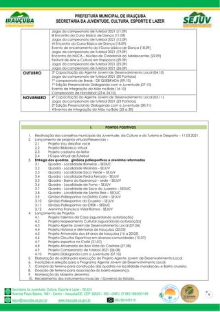 PREFEITURA MUNICIPAL DE IRAUÇUBA
SECRETARIA DA JUVENTUDE, CULTURA, ESPORTE E LAZER
Secretaria da Juventude, Cultura, Esporte e Lazer - SEJUV
Avenida Paulo Bastos, 1481 - Centro – Irauçuba/CE, CEP: 62620 – 000 - CNPJ: 07.683.188/0001-69
sejuv@iraucuba.ce.gov.br www.iraucuba.ce.gov.br (88) 981645118
9
Jogos do campeonato de futebol 2021 (11.09)
III Encontro do Curso Básico de Dança (11.09)
Jogos do campeonato de futebol 2021 (12.09)
VI Encontro do Curso Básico de Dança (18.09)
Evento de encerramento do I Curso básico de Dança (18.09)
Jogos do campeonato de futebol 2021 (19.09)
Encontro do NUCA – Núcleo de Cidadania do Adolescentes (22.09)
Festival de Arte e Cultura em Itapipoca (29.09)
Jogos do campeonato de futebol 2021 (25.09)
Jogos do campeonato de futebol 2021 (26.09)
OUTUBRO 3º Capacitação do Agente Jovem de Desenvolvimento Local (04.10)
Jogos do campeonato de futebol 2021 (20 Partidas)
1º campeonato de Break - DE QUEBRADA (09.10)
1º Edição Presencial do Dialogando com a Juventude (07.10)
Evento de Integração do Mão na Bola (16.10)
Campeonato de Handebol (23 e 24.10)
NOVEMBRO 4º Capacitação do Agente Jovem de Desenvolvimento Local (03.11)
Jogos do campeonato de futebol 2021 (23 Partidas)
2º Edição Presencial do Dialogando com a Juventude (30.11)
4 Eventos de Integração do Mão na Bola (25 a 30)
I. PONTOS POSITIVOS
1. Reativação dos conselhos municipais da Juventude, da Cultura e do Turismo e Desporto – 11.03.2021.
2. Lançamento de projetos virtuais/Presenciais –
2.1 Projeto Vou desafiar você
2.2 Projeto Biblioteca virtual
2.3 Projeto cadastro do leitor
2.4 I Copa Virtual de Futebol
3. Entrega das quadras, ginásios poliesportivos e areninha reformadas
3.1 Quadra - Localidade Barreiras – SEDUC
3.2 Quadra - Localidade Miranda – SEJUV
3.3 Quadra - Localidade Saco Verde – SEJUV
3.4 Quadra - Localidade Pedra Ferrada - SEJUV
3.5 Quadra - Bairro da Esperança – sede – SEJUV
3.6 Quadra - Localidade de Fumo – SEJUV
3.7 Quadra - Localidade de Saco do Juazeiro – SEDUC
3.8 Quadra - Localidade de Santos Reis – SEDUC
3.9 Ginásio Poliesportivo no Distrito Coité – SEJUV
3.10 Ginásio Poliesportivo do Cruzeiro – SEJUV
3.11 Ginásio Poliesportivo do CREII – SEDUC
3.12 Areninha Francisco Vidal Ramos - SEJUV
4. Lançamento de Projetos
4.1 Projeto Talentos da Casa (aguardando autorização)
4.2 Projeto Mapeamento Cultural (aguardando autorização)
4.3 Projeto Agente Jovem de Desenvolvimento Local (07.04)
4.4 Projeto Historias e Memorias de Irauçuba (20.05)
4.5 Projeto Aniversário dos 64 anos de Irauçuba (16 a 20.05)
4.6 Projeto Circuitos Esportivos em diversas comunidades (10.07)
4.7 Projeto esportivo no Coité (21.07)
4.8 Projeto Aniversario da Boa Vista do Caxitore (27.08)
4.9 Projeto Campeonato de futebol 2021 (06.08)
4.10 Projeto Dialogando com a Juventude (07.10)
5. Elaboração do edital para execução do Projeto Agente Jovem de Desenvolvimento Local.
6. Inscrições e seleção para o Programa Agente Jovem de Desenvolvimento Local.
7. Compra do terreno para construção das quadras na localidade mandacaru e Bairro cruzeiro.
8. Doação de terreno para associação do bairro esperança.
9. Nomeação do Maestro Jeronimo.
10. Recebimento dos instrumentos musicais – Governo do Estado.
 