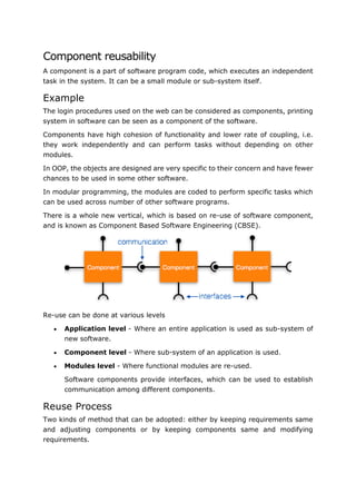 Software Engineering Tutorial
93
Component reusability
A component is a part of software program code, which executes an independent
task in the system. It can be a small module or sub-system itself.
Example
The login procedures used on the web can be considered as components, printing
system in software can be seen as a component of the software.
Components have high cohesion of functionality and lower rate of coupling, i.e.
they work independently and can perform tasks without depending on other
modules.
In OOP, the objects are designed are very specific to their concern and have fewer
chances to be used in some other software.
In modular programming, the modules are coded to perform specific tasks which
can be used across number of other software programs.
There is a whole new vertical, which is based on re-use of software component,
and is known as Component Based Software Engineering (CBSE).
Re-use can be done at various levels
 Application level - Where an entire application is used as sub-system of
new software.
 Component level - Where sub-system of an application is used.
 Modules level - Where functional modules are re-used.
Software components provide interfaces, which can be used to establish
communication among different components.
Reuse Process
Two kinds of method that can be adopted: either by keeping requirements same
and adjusting components or by keeping components same and modifying
requirements.
 