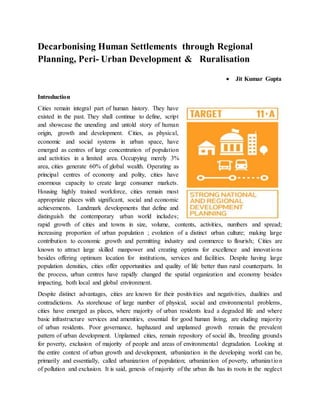 Decarbonising Human Settlements through Regional
Planning, Peri- Urban Development & Ruralisation
 Jit Kumar Gupta
Introduction
Cities remain integral part of human history. They have
existed in the past. They shall continue to define, script
and showcase the unending and untold story of human
origin, growth and development. Cities, as physical,
economic and social systems in urban space, have
emerged as centres of large concentration of population
and activities in a limited area. Occupying merely 3%
area, cities generate 60% of global wealth. Operating as
principal centres of economy and polity, cities have
enormous capacity to create large consumer markets.
Housing highly trained workforce, cities remain most
appropriate places with significant, social and economic
achievements. Landmark developments that define and
distinguish the contemporary urban world includes;
rapid growth of cities and towns in size, volume, contents, activities, numbers and spread;
increasing proportion of urban population ; evolution of a distinct urban culture; making large
contribution to economic growth and permitting industry and commerce to flourish; Cities are
known to attract large skilled manpower and creating options for excellence and innovations
besides offering optimum location for institutions, services and facilities. Despite having large
population densities, cities offer opportunities and quality of life better than rural counterparts. In
the process, urban centres have rapidly changed the spatial organization and economy besides
impacting, both local and global environment.
Despite distinct advantages, cities are known for their positivities and negativities, dualities and
contradictions. As storehouse of large number of physical, social and environmental problems,
cities have emerged as places, where majority of urban residents lead a degraded life and where
basic infrastructure services and amenities, essential for good human living, are eluding majority
of urban residents. Poor governance, haphazard and unplanned growth remain the prevalent
pattern of urban development. Unplanned cities, remain repository of social ills, breeding grounds
for poverty, exclusion of majority of people and areas of environmental degradation. Looking at
the entire context of urban growth and development, urbanization in the developing world can be,
primarily and essentially, called urbanization of population; urbanization of poverty, urbanization
of pollution and exclusion. It is said, genesis of majority of the urban ills has its roots in the neglect
 