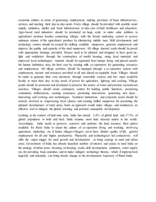 economic entities in terms of generating employment, making provision of basic infrastructure,
services and meeting their day-to-day needs .Every village should be provided with potable water
supply, sanitation, shelter and basic infrastructure to take care of their healthcare and education.
Agro-based rural industries should be promoted on large scale, to make value addition to
agricultural produce besides connecting villages with the formal marketing system to receive
optimum returns of the agricultural produce by eliminating middle men. Skill development and
technology centres should be created for skilling available manpower, generate employment and
improve the quality and capacity of the rural manpower. All village internal roads should be paved
with appropriate drainage provided. Houses need to be planned and designed to have good air,
light and ventilation through the construction of model housing, using local materials and
improved local technologies. Animals should be separated from human living and placed outside
the human habitation area, for their care by creating milk co-operatives for generating resources
and employment. All village activities should be managed through a co-operative system with
employment, income and resources provided to all and shared on equitable basis. Villages should
be made to generate their own electricity through renewable sources and bio- mass available
locally to meet their day- to-day needs of power for agriculture, lighting and cooking. Village
ponds should be protected and developed to preserve the source of water and promote recreational
activities. Villages should create community centres for holding public functions, promoting
community deliberations, creating awareness, promoting innovations, generating new ideas ,
innovating and evolving new technologies. Technical institutions and corporate sector should be
actively involved in empowering local citizens and creating skilled manpower for promoting the
planned development of rural areas. Such an approach would make villages and ruralisation an
effective tool to mitigate the global warming and promote sustainable development.
Looking at the context of land-man ratio, India has merely 2.4% of global land and 17.3% of
global population to hold and feed. India remains most land stressed nation in the world.
Accordingly, India needs to preserve, conserve and optimize the land resource. Best option
available for Rural India to adopt the culture of co-operative living and working, involving
agriculture, marketing etc. if Indian villages/villagers are to have distinct quality of life, gainful
employment for all and higher productivity. Physically and technological led connectivity will
offer the major trigger for rural growth and development , to bring synergy in rural and urban
areas. Government of India has already launched number of mission and yojnas in rural India on
the analogy of urban areas , focusing on housing, roads, skill development, sanitation, water supply
etc, for providing basic amenities and to make vallagers technology literate, which if implemented
logically and rationally, can bring drastic change in the development trajectory of Rural India.
 