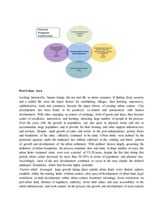 Peri-Urban Area
Looking historically, human beings did not start life as urban creatures. If finding food, security
and a settled life were the major factors for establishing villages, then learning, innovation,
sophistication, trade and commerce became the major drivers of creating urban centers. City
development has been found to be positively co-related and synonymous with human
development. With cities emerging as centers of exchange, both of goods and ideas, they became
centre of excellence, innovations and learning, attracting large number of people in the process.
Over the years with the growth in population, city also grew in physical terms and size to
accommodate large population and to provide for their housing and other support infrastructure
and services. Despite rapid growth of cities and towns in the post-independence period, limits
and boundaries of the cities officially continued to be static. Urban limits were defined by the
parastatal agencies under the municipal law without reference to the, existing and future pattern
of growth and development of the urban settlement. With political factors largely governing the
definition of urban boundaries, the process remained slow and static. In large number of cases ,the
urban limits remained static, even over a period of 15-20 years, despite the fact that during this
period, urban center increased by more than 30-50%, in terms of population and physical size.
Accordingly, most of the new development continued to occur in the area outside the defined
municipal boundaries, which had become highly potential.
Factors which leveraged large growth taking place outside urban limits were; limited options
available within the existing limits of urban centres, slow pace of development of urban land, legal
restrictions on land development within urban centres, locational advantage, lesser restrictions on
peri-urban land, absence of regulatory authority, lower land values and easy accessibility to the
urban infrastructure and work centers. In the process, the growth and development of areas outside
 