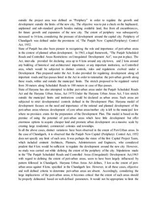 outside the project area was defined as “Periphery” in order to regulate the growth and
development outside the limits of the new city, The objective was to put a check on the haphazard,
unplanned and sub-standard growth besides making available land, free from all encumbrances,
for future growth and expansion of the new city. The extent of periphery was subsequently
increased to 16 kms, considering the pressure of development around the capital city. Periphery of
Chandigarh was defined under the provisions of, ‘The Punjab New Capital.(Periphery) Control
Act, 1952.
State of Punjab has also been pioneer in recognizing the role and importance of peri-urban areas
in the context of planned urban development. In 1963, a legal framework, “The Punjab Scheduled
Roads and Controlled Areas Restrictions on Unregulated Development Act”, was put in place. The
Act, inter-alia provided for declaring area up to 8 kms around any city/town, and 2 kms around
any building of historical and architectural importance or any important institution, as Controlled
area, which would be subjected to distinct controls, rules and regulations evolved under a
Development Plan prepared under the Act. It also provided for regulating development along all
important roads and bye-passes listed in the Act in order to rationalize the peri-urban growth along
these roads, within and outside the municipal limits. The stretch proposed to be regulated varied
from 30 meters along Scheduled Roads to 100 meters in case of Bye-passes.
State of Haryana has also attempted to define peri-urban areas under the Punjab Scheduled Roads
Act and the Haryana Urban Areas, Act 1975.Under the Haryana Urban Areas Act, 5 km stretch
outside the municipal limits and institutions could be declared as urban areas. Such areas are
subjected to strict developmental controls defined in the Development Plan. Haryana model of
development focuses on the need and importance of the rational and planned development of the
peri-urban areas whereas development of core urban areas/mother city is left to the municipal law
where no provision exists for the preparation of the Development Plan. This model is based on the
premise of using the potential of peri-urban areas which have little development but offer
enormous options to acquire cheaper land and promote urban development on a massive scale by
creating large residential, commercial colonies and townships.
In all the above cases, distinct variations have been observed in the extent of Peri-Urban areas. In
the case of Chandigarh, it is observed that the Punjab New Capital (Periphery) Control Act, 1952
does not specify any limit of such area. It was perhaps the vision of the first Capital Project Team,
which included eminent Architects, Planners, Administrators and Engineers, who considered
prudent that 8 km. would be sufficient to regulate the development around the new city. However,
no study was carried out while defining the extent of the periphery of the city. Stipulations made
in the “The Punjab Scheduled Roads and Controlled Areas (Unregulated) Development Act,1963
with regard to defining the extent of peri-urban areas, seem to have been largely influenced by
pattern followed in Chandigarh. Haryana Urban Areas Act defines, 5 km as the extent of peri-
urban areas against 8 kms. specified in the Chandigarh law. However, in all these cases, objective
and well defined criteria to determine peri-urban areas are absent. Accordingly, considering the
large implications of the peri-urban areas, it becomes critical that the extent of such areas should
be properly delineated based on well-defined parameters. It would not be appropriate to limit the
 