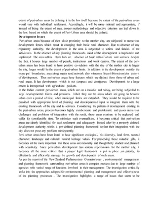 extent of peri-urban areas by defining it in the law itself because the extent of the peri-urban areas
would vary with individual settlement. Accordingly, it will be more rational and appropriate, if
instead of fixing the extent of area, proper methodology and objective criterion are laid down in
the law, based on which the extent of Peri-Urban area should be defined.
Development Issues
Peri-urban areas because of their close proximity to the mother city, are subjected to numerous
development forces which result in changing their basic rural character. Due to absence of any
regulatory authority, the development in the area is subjected to whims and fancies of the
individuals. In the absence of any planning framework, most of the development is haphazard and
unplanned. The area suffers from lack or absence of basic infrastructure and services despite
the fact, it houses large number of people, institutions and work centres. The extent of the peri-
urban areas has been found to have positive co-relation with the size of the mother city ie larger
the city, larger would be the extent of peri-urban limits. In addition to the development outside the
municipal boundaries, area along major road network also witnesses linear/ribbon/corridor pattern
of development. Thus peri-urban areas have features which are distinct from those of urban and
rural areas. It has development which is not compact and contiguous. Development to a large
extent is interspersed with agricultural pockets.
In the Indian context peri-urban areas, which are on a massive roll today, are being subjected to
large developmental forces and pressures. Infact they are the areas which are going to become
urban over a period of time, when municipal limits are extended. They would be required to be
provided with appropriate level of planning and developmental input to integrate them with the
existing framework of the city and its services. Considering the pattern of development existing in
the peri-urban areas, process becomes highly cumbersome and problematic and poses numerous
challenges and problems of integration with the result, these areas continue to be neglected and
suffer for considerable time. To minimize such eventualities, it becomes critical that peri-urban
areas are clearly identified for each settlement and adequately looked after by a properly defined
development authority within a pre-defined planning framework so that their integration with the
city does not pose any problem subsequently.
Peri- urban areas have been found to have significant ecological, bio-diversity, land form, natural
character, landscape and cultural/ natural heritage values. For preserving these valuable gifts, it
becomes all the more important that these areas are rationally and thoughtfully studied and planned
with sensitivity. Since peri-urban development has serious repercussion for the mother city, it
becomes all the more critical that a proper legal framework is put in place ,on priority, to
effectively and efficiently manage the growth and development of such areas.
As per the report of the New Zealand Parliamentary Commissioner , environmental management
and planning framework surrounding peri-urban areas is complex process due to large number of
agencies with varied range of functions involved in their management The investigation critically
looks into the approaches adopted for environmental planning and management and effectiveness
of the planning processes . The investigation highlights a range of issues that seem to be
 