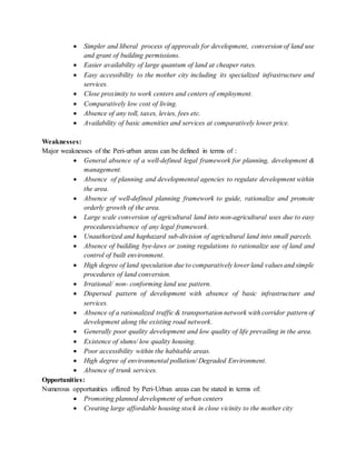  Simpler and liberal process of approvals for development, conversion of land use
and grant of building permissions.
 Easier availability of large quantum of land at cheaper rates.
 Easy accessibility to the mother city including its specialized infrastructure and
services.
 Close proximity to work centers and centers of employment.
 Comparatively low cost of living.
 Absence of any toll, taxes, levies, fees etc.
 Availability of basic amenities and services at comparatively lower price.
Weaknesses:
Major weaknesses of the Peri-urban areas can be defined in terms of :
 General absence of a well-defined legal framework for planning, development &
management.
 Absence of planning and developmental agencies to regulate development within
the area.
 Absence of well-defined planning framework to guide, rationalize and promote
orderly growth of the area.
 Large scale conversion of agricultural land into non-agricultural uses due to easy
procedures/absence of any legal framework.
 Unauthorized and haphazard sub-division of agricultural land into small parcels.
 Absence of building bye-laws or zoning regulations to rationalize use of land and
control of built environment.
 High degree of land speculation due to comparatively lower land values and simple
procedures of land conversion.
 Irrational/ non- conforming land use pattern.
 Dispersed pattern of development with absence of basic infrastructure and
services.
 Absence of a rationalized traffic & transportation network with corridor pattern of
development along the existing road network.
 Generally poor quality development and low quality of life prevailing in the area.
 Existence of slums/ low quality housing.
 Poor accessibility within the habitable areas.
 High degree of environmental pollution/ Degraded Environment.
 Absence of trunk services.
Opportunities:
Numerous opportunities offered by Peri-Urban areas can be stated in terms of:
 Promoting planned development of urban centers
 Creating large affordable housing stock in close vicinity to the mother city
 
