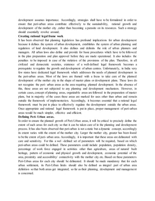development assumes importance. Accordingly, strategies shall have to be formulated in order to
ensure that peri-urban areas contribute effectively to the sustainability, rational growth and
development of the mother city ,rather than becoming a parasite on its resources. Such a strategy
should essentially revolve around;
Creating rational legal frame work
It has been observed that planning legislation has profound implications for urban development
because it defines the system of urban development, establishes the system of urban planning and
regulation of land development. It also defines and delimits the role of urban planners and
managers. All urban laws also define and provide for basic procedures which have to be followed
in the plan preparation and plan approval before they are made operational. It also includes the
penalties to be imposed in case of the violation of the provisions of the plan. Therefore, in all
civilized and democratic societies, existence of a well-defined legal framework becomes a
prerequisite to regulate the growth and development of urban centres. Unfortunately, in India very
few states have dedicated legal framework which addresses the needs of planned development in
the peri-urban areas. Most of the laws are framed with a focus to take care of the planned
development of the mother city in the shape of master plans or development plans. These laws do
not recognize the peri- urban areas as the area requiring planned development. In the absence of
this, these areas are not subjected to any planning and development mechanism. However, in
certain cases, concept of planning areas, organizable areas are followed in the preparation of master
plans, but in majority of the cases these areas are marked for uses other than urban and remain
outside the framework of implementation. Accordingly, it becomes essential that a rational legal
framework must be put in place to effectively regulate the development outside the urban areas.
Once appropriate and rational legal framework is put in place, proper management of peri-urban
areas would be much simpler, effective and efficient.
Defining Peri- Urban areas.
In order to ensure the planned growth of Peri-Urban areas, it will be critical to precisely define the
extent of such areas for each city so that it can be taken care of in the planning and development
process. It has also been observed that peri-urban is not a static but a dynamic concept, accordingly
its extent varies with the extent of the mother city. Larger the mother city, greater has been found
to be the extent of peri- urban area. Accordingly, it is important that these areas are delineated with
care and sensitivity. For this a wel -defined set of parameters will be required, based on which
peri-urban areas could be defined. These parameters could include population, population density,
percentage of work force engaged in activities other than agriculture, areas of natural/ built
heritage, pattern of economic and physical growth and development, economic potential of the
area, proximity and accessibility/ connectivity with the mother city etc. Based on these parameters
Peri-Urban areas for each city should be delineated. It should be made mandatory that for each
urban settlement, its Peri-Urban limits should also be defined as integral part of urban area
definition so that both areas get integrated, so far as their planning, development and management
is concerned.
 